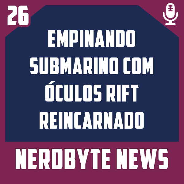 Nerdbyte News #26 – Empinando submarino com óculos Rift reincarnado